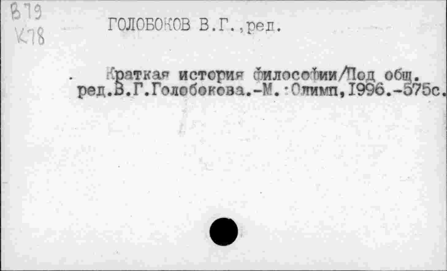 ﻿619
ГОЛОБОКОВ В.Г.,рел.
краткая история гилосоЬии/Под общ.
ред.о.Г.Голобокова.-М.-Олимп,1996.-575с